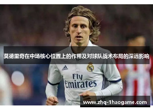 莫德里奇在中场核心位置上的作用及对球队战术布局的深远影响 莫德里奇在中场核心位置上的作用及对球队战术布局的深远影响