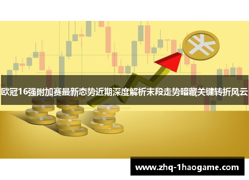 欧冠16强附加赛最新态势近期深度解析末段走势暗藏关键转折风云
