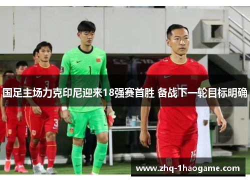 国足主场力克印尼迎来18强赛首胜 备战下一轮目标明确